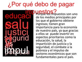 ¿Por qué debo de pagar
impuestos?Porque los impuestos son uno
de los medios principales por
los que el gobierno obtiene
ingresos; tienen gran
importancia para la economía
de nuestro país, ya que gracias
a ellos se puede invertir en
aspectos prioritarios como la
educación, la salud, la
impartición de justicia y la
seguridad, el combate a la
pobreza y el impulso de
sectores económicos que son
fundamentales para el país.
educaci
ón
segurid
ad
justici
a
salu
dVs
pobrezaimpul
 