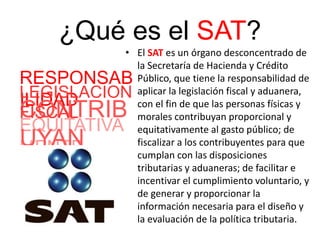 ¿Qué es el SAT?
• El SAT es un órgano desconcentrado de
la Secretaría de Hacienda y Crédito
Público, que tiene la responsabilidad de
aplicar la legislación fiscal y aduanera,
con el fin de que las personas físicas y
morales contribuyan proporcional y
equitativamente al gasto público; de
fiscalizar a los contribuyentes para que
cumplan con las disposiciones
tributarias y aduaneras; de facilitar e
incentivar el cumplimiento voluntario, y
de generar y proporcionar la
información necesaria para el diseño y
la evaluación de la política tributaria.
RESPONSAB
ILIDAD
EQUITATIVA
MENTE
CONTRIB
UYAN
LEGISLACION
FISCAL
 