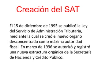 Creación del SAT
El 15 de diciembre de 1995 se publicó la Ley
del Servicio de Administración Tributaria,
mediante la cual se creó el nuevo órgano
desconcentrado como máxima autoridad
fiscal. En marzo de 1996 se autorizó y registró
una nueva estructura orgánica de la Secretaría
de Hacienda y Crédito Público.
 