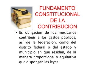 FUNDAMENTO
CONSTITUCIONAL
DE LA
CONTRIBUCION
• Es obligación de los mexicanos
contribuir a los gastos públicos,
así de la federación, como del
distrito federal o del estado y
municipio en que residan, de la
manera proporcional y equitativa
que dispongan las leyes
 