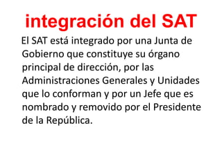 integración del SAT
El SAT está integrado por una Junta de
Gobierno que constituye su órgano
principal de dirección, por las
Administraciones Generales y Unidades
que lo conforman y por un Jefe que es
nombrado y removido por el Presidente
de la República.
 