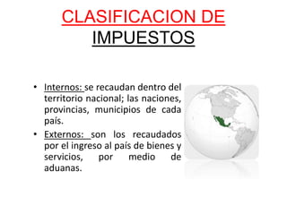 CLASIFICACION DE
IMPUESTOS
• Internos: se recaudan dentro del
territorio nacional; las naciones,
provincias, municipios de cada
país.
• Externos: son los recaudados
por el ingreso al país de bienes y
servicios, por medio de
aduanas.
 