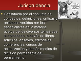 JurisprudenciaJurisprudencia
 Constituida por el conjunto deConstituida por el conjunto de
conceptos, definiciones, críticas yconceptos, definiciones, críticas y
opiniones vertidas por losopiniones vertidas por los
especialistas en la materiaespecialistas en la materia
acerca de los diversos temas queacerca de los diversos temas que
la componen, a través de libros,la componen, a través de libros,
artículos, ensayos, editoriales,artículos, ensayos, editoriales,
conferencias, cursos deconferencias, cursos de
actualización y demás medios deactualización y demás medios de
difusión permanente deldifusión permanente del
pensamiento.pensamiento.
 
