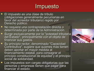 ImpuestoImpuesto
 El impuesto es una clase de tributoEl impuesto es una clase de tributo
(obligaciones generalmente pecuniarias en(obligaciones generalmente pecuniarias en
favor del acreedor tributario) regido porfavor del acreedor tributario) regido por
Derecho público.Derecho público.
 No requiere una contraprestación directa oNo requiere una contraprestación directa o
determinada por parte de la Administración.determinada por parte de la Administración.
 Surge exclusivamente por la "potestad tributariaSurge exclusivamente por la "potestad tributaria
del Estado", principalmente con el objeto dedel Estado", principalmente con el objeto de
financiar sus gastos.financiar sus gastos.
 Su principio rector, denominado "CapacidadSu principio rector, denominado "Capacidad
Contributiva", sugiere que quienes más tienenContributiva", sugiere que quienes más tienen
deben aportar en mayor medida aldeben aportar en mayor medida al
financiamiento estatal, para consagrar elfinanciamiento estatal, para consagrar el
principio constitucional de equidad y el principioprincipio constitucional de equidad y el principio
social de solidaridad.social de solidaridad.
 Los impuestos son cargas obligatorias que lasLos impuestos son cargas obligatorias que las
personas y empresas tienen que pagar parapersonas y empresas tienen que pagar para
financiar el estado.financiar el estado.
 