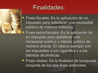Finalidades:Finalidades:
 Fines fiscales: Es la aplicación de unFines fiscales: Es la aplicación de un
impuesto para satisfacer una necesidadimpuesto para satisfacer una necesidad
pública de manera indirecta.pública de manera indirecta.
 Fines extra-fiscales: Es la aplicación deFines extra-fiscales: Es la aplicación de
un impuesto para satisfacer unaun impuesto para satisfacer una
necesidad pública o interés público denecesidad pública o interés público de
manera directa. El clásico ejemplo sonmanera directa. El clásico ejemplo son
los impuestos a los cigarrillos y a laslos impuestos a los cigarrillos y a las
bebidas alcohólicas.bebidas alcohólicas.
 Fines mixtos: Es la finalidad de búsquedaFines mixtos: Es la finalidad de búsqueda
conjunta de los dos fines anteriores.conjunta de los dos fines anteriores.
 