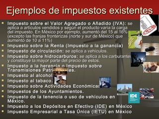 Ejemplos de impuestos existentesEjemplos de impuestos existentes
 Impuesto sobre el Valor Agregado o Añadido (IVA):Impuesto sobre el Valor Agregado o Añadido (IVA): sese
aplica a artículos vendidos y según el producto varía la cargaaplica a artículos vendidos y según el producto varía la carga
del impuesto. En México por ejemplo, aumentó del 15 al 16%del impuesto. En México por ejemplo, aumentó del 15 al 16%
(excepto las franjas fronterizas (norte y sur de México) que(excepto las franjas fronterizas (norte y sur de México) que
aumentó de 10 a 11%)aumentó de 10 a 11%)
 Impuesto sobre la Renta (Impuesto a la ganancia)Impuesto sobre la Renta (Impuesto a la ganancia)
 Impuesto de circulación:Impuesto de circulación: se aplica a vehículos.se aplica a vehículos.
 Impuesto sobre hidrocarburos:Impuesto sobre hidrocarburos: se aplica a los carburantesse aplica a los carburantes
y constituye la mayor parte del precio de estos.y constituye la mayor parte del precio de estos.
 Impuesto a la herencia o Impuesto sobreImpuesto a la herencia o Impuesto sobre
Transmisiones Patrimoniales.Transmisiones Patrimoniales.
 Impuesto al alcohol.Impuesto al alcohol.
 Impuesto al tabaco.Impuesto al tabaco.
 Impuesto sobre Actividades Económicas.Impuesto sobre Actividades Económicas.
 Impuestos de los Ayuntamientos.Impuestos de los Ayuntamientos.
 Impuesto de la tenencia o uso de vehículos enImpuesto de la tenencia o uso de vehículos en
México.México.
 Impuesto a los Depósitos en Efectivo (IDE) en MéxicoImpuesto a los Depósitos en Efectivo (IDE) en México
 Impuesto Empresarial a Tasa Única (IETU) en MéxicoImpuesto Empresarial a Tasa Única (IETU) en México
 