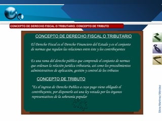SilviaMartínezMéndez
El Derecho Fiscal es el Derecho Financiero del Estado y es el conjunto
de normas que regulan las relaciones entre éste y los contribuyentes
Es una rama del derecho público que comprende el conjunto de normas
que ordenan la relación jurídica tributaria, así como los procedimientos
administrativos de aplicación, gestión y control de los tributos
CONCEPTO DE DERECHO FISCAL O TRIBUTARIO
CONCEPTO DE TRIBUTO
“Es el ingreso de Derecho Publico a cuyo pago viene obligado el
contribuyente, por disponerlo así una ley votada por los órganos
representativos de la soberanía popular
CONCEPTO DE DERECHO FISCAL O TRIBUTARIO. CONCEPTO DE TRIBUTO
 