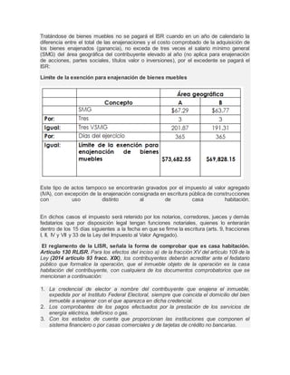 Tratándose de bienes muebles no se pagará el ISR cuando en un año de calendario la 
diferencia entre el total de las enajenaciones y el costo comprobado de la adquisición de 
los bienes enajenados (ganancia), no exceda de tres veces el salario mínimo general 
(SMG) del área geográfica del contribuyente elevado al año (no aplica para enajenación 
de acciones, partes sociales, títulos valor o inversiones), por el excedente se pagará el 
ISR: 
Límite de la exención para enajenación de bienes muebles 
Este tipo de actos tampoco se encontrarán gravados por el impuesto al valor agregado 
(IVA), con excepción de la enajenación consignada en escritura pública de construcciones 
con uso distinto al de casa habitación. 
En dichos casos el impuesto será retenido por los notarios, corredores, jueces y demás 
fedatarios que por disposición legal tengan funciones notariales, quienes lo enterarán 
dentro de los 15 días siguientes a la fecha en que se firme la escritura (arts. 9, fracciones 
I, II, IV y VII y 33 de la Ley del Impuesto al Valor Agregado). 
El reglamento de la LISR, señala la forma de comprobar que es casa habitación. 
Articulo 130 RLISR. Para los efectos del inciso a) de la fracción XV del artículo 109 de la 
Ley (2014 articulo 93 fracc. XIX), los contribuyentes deberán acreditar ante el fedatario 
público que formalice la operación, que el inmueble objeto de la operación es la casa 
habitación del contribuyente, con cualquiera de los documentos comprobatorios que se 
mencionan a continuación: 
1. La credencial de elector a nombre del contribuyente que enajena el inmueble, 
expedida por el Instituto Federal Electoral, siempre que coincida el domicilio del bien 
inmueble a enajenar con el que aparezca en dicha credencial. 
2. Los comprobantes de los pagos efectuados por la prestación de los servicios de 
energía eléctrica, telefónico o gas. 
3. Con los estados de cuenta que proporcionan las instituciones que componen el 
sistema financiero o por casas comerciales y de tarjetas de crédito no bancarias. 
 