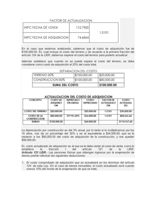 En el caso que estamos analizando, sabemos que el costo de adquisición fue de 
$100,000.00. EL cual incluye el costo del terreno y de acuerdo a la primera fracción del 
artículo 124 de la LISR, debemos separar el costo del terreno para poderlo actualizar. 
Además establece que cuando no se pueda separa el costo del terreno, se debe 
considerar como costo de adquisición el 20% del costo total. 
La depreciación por construcción es del 3% anual, por lo tanto si lo multiplicamos por los 
10 años, nos da un porcentaje del 30% y es el equivalente a $24,000.00, que se le 
restaron a los $80,000.00 del costo de adquisición de la construcción, y nos quedan 
$56,000.00. 
EL costo actualizado de adquisición es el que se le debe restar al costo de venta, como lo 
establece la fracción I del artículo 121 de la LISR. 
Articulo 121 LISR.- Las personas físicas que obtengan ingresos por la enajenación de 
bienes podrán efectuar las siguientes deducciones: 
1. El costo comprobado de adquisición que se actualizará en los términos del artículo 
124 de esta Ley. En el caso de bienes inmuebles, el costo actualizado será cuando 
menos 10% del monto de la enajenación de que se trate. 
 