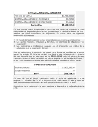 En este casose realiza la deducción la deducción que resulta de actualizar el costo 
comprobado de adquisición ($114,767.60), por ser mayor la cantidad a deducir del 10%. 
Además del costo comprobado de adquisición, se podrán hacer las siguientes 
deducciones actualizadas: 
1. El importe de las inversiones hechas en construcciones, mejoras y ampliaciones. 
2. Los gastos notariales, impuestos y derechos, por escrituras de adquisición y de 
enajenación. 
3. Las comisiones y mediaciones pagadas por el enajenante, con motivo de la 
adquisición o de la enajenación del bien. 
Una vez determinada la ganancia, se beberá hacer lo que se establece en el primer 
párrafo del artículo 126 de la ley, es decir que dividir el total de la ganancia por la venta 
del bien inmueble que en este caso es de $5’635,232.40, entre el número de años 
transcurridos entre la fecha de adquisición y la de enajenación, sin exceder de 20 años. Y 
es así como se determina la base para aplicar la tarifa que menciona el mismo parrafo. 
En caso de que el tiempo transcurrido entre la fecha de adquisición y la de 
enajenación, excediera los 20 años, la ganancia se dividirá entre 20 años y no en los 
años efectivamente transcurridos. (En este ejemplo solo transcurrieron 10 años) 
Después de haber determinado la base, a esta se le debe aplicar la tarifa del articulo 96 
LISR. 
 