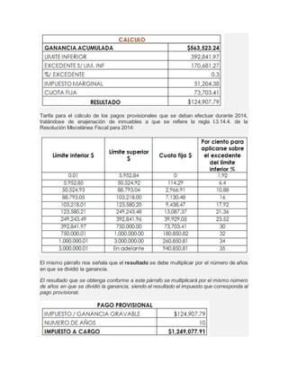 Tarifa para el cálculo de los pagos provisionales que se deban efectuar durante 2014, 
tratándose de enajenación de inmuebles a que se refiere la regla I.3.14.4. de la 
Resolución Miscelánea Fiscal para 2014: 
El mismo párrafo nos señala que el resultado se debe multiplicar por el número de años 
en que se dividió la ganancia. 
El resultado que se obtenga conforme a este párrafo se multiplicará por el mismo número 
de años en que se dividió la ganancia, siendo el resultado el impuesto que corresponda al 
pago provisional. 
 
