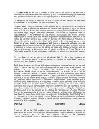 El $1’249,077.91, es lo que el notario le debe retener al momento de efectuar la 
operación de compra venta del bien inmueble, y esto se considera un pago provisional de 
ISR, que podrá disminuir del ISR que le salga apagar en la declaración anual. 
La obligación de hacer la retención de ISR por parte de los notarios, se encuentra 
establecida en el tercer párrafo del artículo 126 de la ley. 
En operaciones consignadas en escrituras públicas, el pago provisional se hará mediante 
declaración que se presentará dentro de los quince días siguientes a aquél en que se 
firme la escritura o minuta. Los notarios, corredores, jueces y demás fedatarios, que por 
disposición legal tengan funciones notariales, calcularán el impuesto bajo su 
responsabilidad y lo enterarán en las oficinas autorizadas; así mismo deberán 
proporcionar al contribuyente que efectúe la operación correspondiente, conforme a las 
reglas de carácter general que emita el Servicio de Administración Tributaria, la 
información relativa a la determinación de dicho cálculo y deberá expedir comprobante 
fiscal, en el que conste la operación, así como el impuesto retenido que fue 
enterado. Dichos fedatarios, dentro los quince días siguientes a aquel en el que se firme 
la escritura o minuta, en el mes de febrero de cada año, deberán presentar ante las 
oficinas autorizadas, la información que al efecto establezca el Código Fiscal de la 
Federación respecto de las operaciones realizadas en el ejercicio inmediato anterior. 
………………. 
Por otro lado, si bien es cierto que el artículo 154 Bis de la Ley, obliga a los 
notarios, corredores, jueces y demás fedatarios, a hacer las retenciones, estos no 
siempre estarán obligados a hacerlo. 
Tratándose de personas físicas dedicadas a actividades empresariales, no se les hará 
retención alguna, por ser ellos mismo los que calcularan y enteraran el impuesto, de 
acuerdo a lo que menciona el artículo 201 del RLISR. 
Articulo 201 RLISR.- Para los efectos del tercer párrafo del artículo 154 de la Ley, los 
notarios, corredores, jueces y demás fedatarios que por disposición legal tengan 
funciones notariales, quedan relevados de la obligación de efectuar el cálculo y entero del 
impuesto a que se refiere dicho artículo, cuando la enajenación de inmuebles se realice 
por personas físicas dedicadas a actividades empresariales, éstas declaren que el 
inmueble forma parte del activo de la empresa y exhiban copia sellada o copia del acuse 
de recibo electrónico con sello digital de la declaración correspondiente al último año de 
calendario para el pago del impuesto; tratándose del primer año de calendario deberá 
presentarse copia de la constancia de inscripción en el Registro Federal de 
Contribuyentes o, en su defecto, de la solicitud de inscripción en el citado Registro. 
Cuando las enajenaciones a que se refiere el párrafo anterior sean efectuadas por 
contribuyentes que tributen en términos de la Sección III del Capítulo II del Título IV de la 
Ley, los notarios, corredores, jueces y demás fedatarios que por disposición legal tengan 
funciones notariales, deberán efectuar el cálculo y entero del impuesto en los términos del 
artículo 154 de la propia Ley. 
CALCULO DEL IMPUESTO ANUAL 
El artículo 120 de la LISR, establece que las personas que obtengan ingresos por 
enajenación de bienes, podrán efectuar las deducciones mencionadas en el artículo 121 
de la misma Ley, y de esta manera llegar a la ganancia. 
Una vez determinada la ganancia se procede de la siguiente manera: 
 