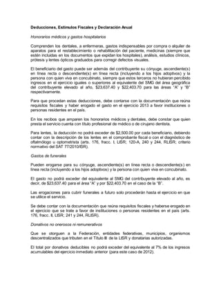 Deducciones, Estímulos Fiscales y Declaración Anual 
Honorarios médicos y gastos hospitalarios 
Comprenden los dentales, a enfermeras, gastos indispensables por compra o alquiler de 
aparatos para el restablecimiento o rehabilitación del paciente, medicinas (siempre que 
estén incluidas en los documentos que expidan los hospitales), análisis, estudios clínicos, 
prótesis y lentes ópticos graduados para corregir defectos visuales. 
El beneficiario del gasto puede ser además del contribuyente su cónyuge, ascendiente(s) 
en línea recta o descendiente(s) en línea recta (incluyendo a los hijos adoptivos) y la 
persona con quien viva en concubinato, siempre que estos terceros no hubieran percibido 
ingresos en el ejercicio iguales o superiores al equivalente del SMG del área geográfica 
del contribuyente elevado al año, $23,637.40 y $22,403.70 para las áreas “A” y “B” 
respectivamente. 
Para que procedan estas deducciones, debe contarse con la documentación que reúna 
requisitos fiscales y haber erogado el gasto en el ejercicio 2013 a favor instituciones o 
personas residentes en el país. 
En los recibos que amparen los honorarios médicos y dentales, debe constar que quien 
presta el servicio cuenta con título profesional de médico o de cirujano dentista. 
Para lentes, la deducción no podrá exceder de $2,500.00 por cada beneficiario, debiendo 
contar con la descripción de los lentes en el comprobante fiscal o con el diagnóstico de 
oftalmólogo u optometrista (arts. 176, fracc. I, LISR; 120-A, 240 y 244, RLISR; criterio 
normativo del SAT 77/2010/ISR). 
Gastos de funerales 
Pueden erogarse para su cónyuge, ascendiente(s) en línea recta o descendiente(s ) en 
línea recta (incluyendo a los hijos adoptivos) y la persona con quien viva en concubinato. 
El gasto no podrá exceder del equivalente al SMG del contribuyente elevado al año, es 
decir, de $23,637.40 para el área “A” y por $22,403.70 en el caso de la “B”. 
Las erogaciones para cubrir funerales a futuro solo procederán hasta el ejercicio en que 
se utilice el servicio. 
Se debe contar con la documentación que reúna requisitos fiscales y haberse erogado en 
el ejercicio que se trate a favor de instituciones o personas residentes en el país (arts. 
176, fracc. II, LISR; 241 y 244, RLISR). 
Donativos no onerosos ni remunerativos 
Que se otorguen a la Federación, entidades federativas, municipios, organismos 
descentralizados que tributen en el Título III de la LISR y donatarias autorizadas. 
El total por donativos deducibles no podrá exceder del equivalente al 7% de los ingresos 
acumulables del ejercicio inmediato anterior (para este caso de 2012). 
 