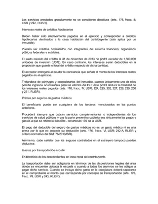 Los servicios prestados gratuitamente no se consideran donativos (arts. 176, fracc. III, 
LISR y 242, RLISR). 
Intereses reales de créditos hipotecarios 
Deben haber sido efectivamente pagados en el ejercicio y corresponder a créditos 
hipotecarios destinados a la casa habitación del contribuyente (solo aplica por un 
inmueble). 
Pueden ser créditos contratados con integrantes del sistema financiero, organismos 
públicos federales y estatales. 
El saldo insoluto del crédito al 31 de diciembre de 2013 no podrá exceder de 1,500,000 
unidades de inversión (UDIS). En caso contrario, los intereses serán deducibles en la 
proporción que guarde el total del crédito respecto de dicha cantidad. 
El acreedor entregará al deudor la constancia que señale el monto de los intereses reales 
pagados en el ejercicio. 
Tratándose de cónyuges y copropietarios del inmueble, cuando únicamente uno de ellos 
perciba ingresos acumulables para los efectos del ISR, éste podrá deducir la totalidad de 
los intereses reales pagados (arts. 176, fracc. IV, LISR; 224, 225, 226, 227, 228, 229, 230 
y 231, RLISR). 
Primas por seguros de gastos médicos 
El beneficiario puede ser cualquiera de los terceros mencionados en los puntos 
anteriores. 
Procederá siempre que cubran servicios complementarios o independientes de los 
servicios de salud públicos y que la parte preventiva cubierta sea únicamente los pagos y 
gastos a que se refiere la fracción I, del artículo 176 de la LISR. 
El pago del deducible del seguro de gastos médicos no es un gasto médico ni es una 
prima por lo que no procede su deducción (arts. 176, fracc. VI, LISR; 242-A, RLISR y 
criterio normativo del SAT 76/2013/ISR). 
Asimismo, cabe señalar que los seguros contratados en el extranjero tampoco pueden 
deducirse. 
Gastos por transportación escolar 
En beneficio de los descendientes en línea recta del contribuyente. 
La trasportación debe ser obligatoria en términos de las disposiciones legales del área 
donde se encuentre ubicada la escuela o cuando a todos los alumnos se les obligue a 
pagar dicho servicio. Cuando se incluya dicho gasto en la colegiatura deberá separarse 
en el comprobante el monto que corresponda por concepto de transportación (arts. 176, 
fracc. VII, LISR y 243, RLISR). 
 