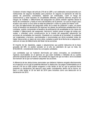 Contener el texto íntegro del artículo 218 de la LISR y ser celebrados exclusivamente con 
instituciones de seguros facultadas para practicar en seguros la operación de vida los 
planes de pensiones contratados, deberán ser individuales, cubrir el riesgo de 
sobrevivencia y estar basados en anualidades diferidas, pudiendo además amparar los 
riesgos de invalidez o fallecimiento del asegurado los planes estarán vigentes desde la 
fecha de contratación y hasta el inicio del beneficio de la pensión, sin que en ningún caso 
el plazo sea menor a cinco años la edad de jubilación o retiro no podrá ser inferior a 65 
en caso de fallecimiento del asegurado antes de la edad de jubilación o retiro, se podrá 
incluir el beneficio de devolución de reservas los planes de pensiones establecidos en los 
contratos, podrán comprender el beneficio de anticipación de anualidades en los casos de 
invalidez o fallecimiento del asegurado. Asimismo, podrán prever el pago de rentas por 
viudez u orfandad como consecuencia de la muerte del asegurado adquisición de 
acciones de sociedades de inversión. Quedarán en custodia de la sociedad, no pudiendo 
ser enajenadas a terceros, reembolsadas o recompradas por dicha sociedad, antes de 
haber transcurrido un plazo de cinco años contados a partir de la fecha de su adquisición, 
salvo en el caso de fallecimiento del titular de las acciones 
El importe de los depósitos, pagos o adquisiciones que podrán deducirse de la base 
gravable del ISR, no podrán exceder en el año de calendario de que se trate, de 
$152,000.00, considerando todos los conceptos señalados 
Las cantidades que se hubieran disminuido por estos conceptos, se considerarán 
ingresos acumulables en el ejercicio en que sean recibidas o retiradas de su cuenta 
personal especial para el ahorro, del contrato de seguro de que se trate o de la sociedad 
de inversión de la que se hubieran adquirido las acciones. 
A diferencia de las deducciones personales que debieron haberse erogado efectivamente 
en el ejercicio en el cual se pretenda efectuar su deducción, los pagos contemplados en el 
artículo 218 de la LISR podrán erogarse a más tardar el día en que la persona física 
presente su declaración del ejercicio para poder considerarlos dentro de la misma, es 
decir a más tardar el 30 de abril de 2014 para incluirlos como una deducción en la 
declaración de 2013. 

