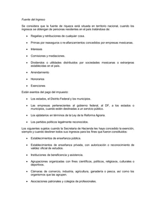 Fuente del Ingreso 
Se considera que la fuente de riqueza está situada en territorio nacional, cuando los 
ingresos se obtengan de personas residentes en el país tratándose de: 
 Regalías y retribuciones de cualquier cosa. 
 Primas por reaseguros o re-afianzamientos concedidos por empresas mexicanas. 
 Intereses 
 Comisiones y mediaciones. 
 Dividendos o utilidades distribuidos por sociedades mexicanas o extranjeras 
establecidas en el país. 
 Arrendamiento 
 Honorarios 
 Exenciones 
Están exentos del pago del impuesto: 
 Los estados, el Distrito Federal y los municipios. 
 Las empresas pertenecientes al gobierno federal, al DF, a los estados o 
municipios, cuando estén destinadas a un servicio público. 
 Los ejidatarios en términos de la Ley de la Reforma Agraria. 
 Los partidos políticos legalmente reconocidos. 
Los siguientes sujetos cuando la Secretaria de Hacienda les haya concedido la exención, 
siempre y cuando destinen todos sus ingresos para los fines que fueron constituidos: 
 Establecimientos de enseñanza pública. 
 Establecimientos de enseñanza privada, con autorización o reconocimiento de 
validez oficial de estudios. 
 Instituciones de beneficencia y asistencia. 
 Agrupaciones organizadas con fines científicos, políticos, religiosos, culturales o 
deportivos. 
 Cámaras de comercio, industria, agricultura, ganadería o pesca, así como los 
organismos que las agrupen. 
 Asociaciones patronales y colegios de profesionales. 
 