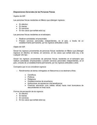 Disposiciones Generales de las Personas Físicas 
Sujetos de ISR 
Las personas físicas residentes en México que obtengan ingresos: 
 En efectivo 
 En bienes 
 En servicios 
 En los casos que señale esta Ley 
Las personas físicas residentes en el extranjero 
 Realicen actividades empresariales 
 Presten servicios personales independientes, en el país, a través de un 
establecimiento permanente, por los ingresos atribuibles a éste. 
Objeto del ISR 
Gravar los ingresos provenientes de personas físicas residentes en México que obtengan 
ingresos en efectivo, en bienes, en servicios, en los casos que señale esta Ley, o de 
cualquier otro tipo. 
Gravar los ingresos provenientes de personas físicas residentes en el extranjero que 
realicen actividades empresariales o presten servicios personales independientes, en el 
país, a través de un establecimiento permanente, por los ingresos atribuibles a éste. 
Conceptos que no se consideran ingresos 
o Rendimientos de bienes entregados en fideicomiso si se destinan a fines: 
 Científicos 
 Políticos 
 Religiosos 
 Establecimientos de enseñanza 
 Instituciones de asistencia o de beneficencia 
 Financiar educación (con validez oficial) hasta nivel licenciatura de 
descendientes en línea recta. 
Formas de percepción de los ingresos 
 En efectivo 
 En bienes 
 En servicios 
 En los casos que señale esta Ley 
 