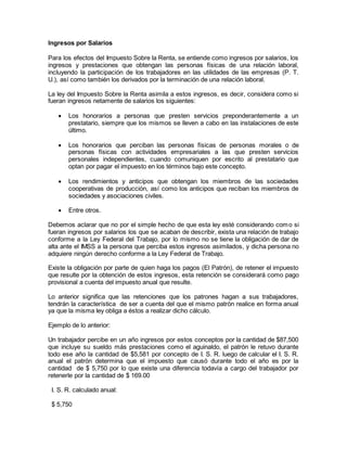 Ingresos por Salarios 
Para los efectos del Impuesto Sobre la Renta, se entiende como ingresos por salarios, los 
ingresos y prestaciones que obtengan las personas físicas de una relación laboral, 
incluyendo la participación de los trabajadores en las utilidades de las empresas (P. T. 
U.), así como también los derivados por la terminación de una relación laboral. 
La ley del Impuesto Sobre la Renta asimila a estos ingresos, es decir, considera como si 
fueran ingresos netamente de salarios los siguientes: 
 Los honorarios a personas que presten servicios preponderantemente a un 
prestatario, siempre que los mismos se lleven a cabo en las instalaciones de este 
último. 
 Los honorarios que perciban las personas físicas de personas morales o de 
personas físicas con actividades empresariales a las que presten servicios 
personales independientes, cuando comuniquen por escrito al prestatario que 
optan por pagar el impuesto en los términos bajo este concepto. 
 Los rendimientos y anticipos que obtengan los miembros de las sociedades 
cooperativas de producción, así como los anticipos que reciban los miembros de 
sociedades y asociaciones civiles. 
 Entre otros. 
Debemos aclarar que no por el simple hecho de que esta ley esté considerando como si 
fueran ingresos por salarios los que se acaban de describir, exista una relación de trabajo 
conforme a la Ley Federal del Trabajo, por lo mismo no se tiene la obligación de dar de 
alta ante el IMSS a la persona que perciba estos ingresos asimilados, y dicha persona no 
adquiere ningún derecho conforme a la Ley Federal de Trabajo. 
Existe la obligación por parte de quien haga los pagos (El Patrón), de retener el impuesto 
que resulte por la obtención de estos ingresos, esta retención se considerará como pago 
provisional a cuenta del impuesto anual que resulte. 
Lo anterior significa que las retenciones que los patrones hagan a sus trabajadores, 
tendrán la característica de ser a cuenta del que el mismo patrón realice en forma anual 
ya que la misma ley obliga a éstos a realizar dicho cálculo. 
Ejemplo de lo anterior: 
Un trabajador percibe en un año ingresos por estos conceptos por la cantidad de $87,500 
que incluye su sueldo más prestaciones como el aguinaldo, el patrón le retuvo durante 
todo ese año la cantidad de $5,581 por concepto de I. S. R. luego de calcular el I. S. R. 
anual el patrón determina que el impuesto que causó durante todo el año es por la 
cantidad de $ 5,750 por lo que existe una diferencia todavía a cargo del trabajador por 
retenerle por la cantidad de $ 169.00 
I. S. R. calculado anual: 
$ 5,750 
 
