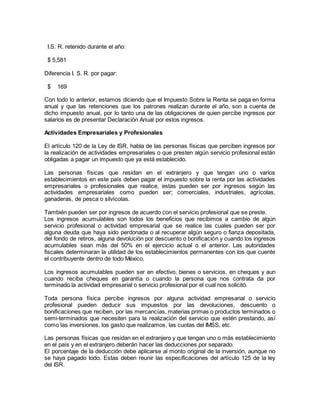I.S. R. retenido durante el año: 
$ 5,581 
Diferencia I. S. R. por pagar: 
$ 169 
Con todo lo anterior, estamos diciendo que el Impuesto Sobre la Renta se paga en forma 
anual y que las retenciones que los patrones realizan durante el año, son a cuenta de 
dicho impuesto anual, por lo tanto una de las obligaciones de quien percibe ingresos por 
salarios es de presentar Declaración Anual por estos ingresos. 
Actividades Empresariales y Profesionales 
El artículo 120 de la Ley de ISR, habla de las personas físicas que perciben ingresos por 
la realización de actividades empresariales o que presten algún servicio profesional están 
obligadas a pagar un impuesto que ya está establecido. 
Las personas físicas que residan en el extranjero y que tengan uno o varios 
establecimientos en este país deben pagar el impuesto sobre la renta por las actividades 
empresariales o profesionales que realice, estas pueden ser por ingresos según las 
actividades empresariales como pueden ser; comerciales, industriales, agrícolas, 
ganaderas, de pesca o silvícolas. 
También pueden ser por ingresos de acuerdo con el servicio profesional que se preste. 
Los ingresos acumulables son todos los beneficios que recibimos a cambio de algún 
servicio profesional o actividad empresarial que se realice las cuales pueden ser por 
alguna deuda que haya sido perdonada o al recuperar algún seguro o fianza depositada, 
del fondo de retiros, alguna devolución por descuento o bonificación y cuando los ingresos 
acumulables sean más del 50% en el ejercicio actual o el anterior. Las autoridades 
fiscales determinaran la utilidad de los establecimientos permanentes con los que cuente 
el contribuyente dentro de todo México. 
Los ingresos acumulables pueden ser en efectivo, bienes o servicios, en cheques y aun 
cuando reciba cheques en garantía o cuando la persona que nos contrata da por 
terminado la actividad empresarial o servicio profesional por el cual nos solicitó. 
Toda persona física percibe ingresos por alguna actividad empresarial o servicio 
profesional pueden deducir sus impuestos por las devoluciones, descuento o 
bonificaciones que reciben, por las mercancías, materias primas o productos terminados o 
semi-terminados que necesiten para la realización del servicio que estén prestando, así 
como las inversiones, los gasto que realizamos, las cuotas del IMSS, etc. 
Las personas físicas que residan en el extranjero y que tengan uno o más establecimiento 
en el país y en el extranjero deberán hacer las deducciones por separado. 
El porcentaje de la deducción debe aplicarse al monto original de la inversión, aunque no 
se haya pagado todo. Estas deben reunir las especificaciones del artículo 125 de la ley 
del ISR. 
 
