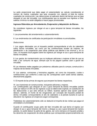 La parte proporcional que debe pagar el subarrendador se calcula considerando el 
número de metros cuadrados que este ocupando con relación al total de metros 
cuadrados de construcción. Las deducciones se aplicaran dentro del tiempo que se haya 
otorgado el uso del inmueble. Los contribuyentes que no excedan sus ingresos a Díez 
salarios mínimos no están obligados a hacer pagos provisionales. 
Ingresos Obtenidos por Arrendamiento, Enajenación y Adquisición de Bienes. 
Se consideran ingresos por otorgar el uso o goce temporal de bienes inmuebles, los 
siguientes: 
I. Los provenientes del arrendamiento o subarrendamiento 
II. Los rendimientos de certificados de participación inmobiliaria no amortizables. 
Deducciones 
I. Los pagos efectuados por el impuesto predial correspondiente al año de calendario 
sobre dichos inmuebles, así como por las contribuciones locales de mejoras, de 
planificación o de cooperación para obras públicas que afecten a los mismos y, en su 
caso, el impuesto local pagado sobre los ingresos por otorgar el uso o goce temporal de 
bienes inmuebles. 
II. Los gastos de mantenimiento que no impliquen adiciones o mejoras al bien de que se 
trate y por consumo de agua, siempre que no los paguen quienes usen o gocen del 
inmueble. 
III. Los intereses reales pagados por préstamos utilizados para la compra, construcción o 
mejoras de los bienes inmuebles. 
IV. Los salarios, comisiones y honorarios pagados, así como los impuestos, cuotas o 
contribuciones que conforme a esta Ley les corresponda cubrir sobre dichos salarios, 
efectivamente pagados. 
V. El importe de las primas de seguros que amparen los bienes respectivos. 
VI. Las inversiones en construcciones, incluyendo adiciones y mejoras. 
Los contribuyentes que otorguen el uso o goce temporal de bienes inmuebles podrán 
optar por deducir el 35% de los ingresos a que se refiere este Capítulo, en substitución de 
las deducciones a que este artículo se refiere. Quienes ejercen esta opción podrán 
deducir, además, el monto de las erogaciones por concepto del impuesto predial de 
dichos inmuebles correspondiente al año de calendario o al periodo durante el cual se 
obtuvieron los ingresos en el ejercicio según corresponda. 
Tratándose de subarrendamiento sólo se deducirá el importe de las rentas que pague el 
arrendatario al arrendador. 
Cuando el contribuyente ocupe parte del bien inmueble del cual derive el ingreso por 
otorgar el uso o goce temporal del mismo u otorgue su uso o goce temporal de manera 
gratuita, no podrá deducir la parte de los gastos, así como tampoco el impuesto predial y 
los derechos de cooperación de obras públicas que correspondan proporcionalmente a la 
 
