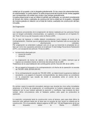 unidad por él ocupada o de la otorgada gratuitamente. En los casos de subarrendamiento, 
el subarrendador no podrá deducir la parte proporcional del importe de las rentas pagadas 
que correspondan a la unidad que ocupe o que otorgue gratuitamente. 
La parte proporcional a que se refiere el párrafo que antecede, se calculará considerando 
el número de metros cuadrados de construcción de la unidad por él ocupada u otorgada 
de manera gratuita en relación con el total de metros cuadrados de construcción del bien 
inmueble. 
De Enajenación 
Los ingresos provenientes de la enajenación de bienes realizada por las personas físicas 
que no tengan actividades empresariales, se sujetarán a lo dispuesto en el Capítulo IV, 
del Título IV de la Ley del Impuesto sobre la Renta (LISR). 
En el caso de ingresos a crédito deberá considerarse como ingreso el monto de la 
contraprestación, mientras que en general para los demás Capítulos sólo se acumulan los 
ingresos efectivamente cobrados. 
Por enajenación se entenderá cualquier acto en el que se transmita la propiedad de un 
bien así como los supuestos previstos en el artículo 14 del Código Fiscal de la Federación 
(CFF), con excepción de (artículo 119 de la LISR): 
 la trasmisión efectuada por: 
o causa de muerte 
o donación 
 la enajenación de bonos de valores y de otros títulos de crédito, siempre que el 
ingreso se considere interés en términos del artículo 8 de la LISR 
Tratándose de la casa habitación del contribuyente (art.93, fracción XIX de la LISR): 
 No se pagará el impuesto si la contraprestación a la fecha de la operación no excede 
de 700,000 UDIS ($3’600,000.00) 
 Si la contraprestación excede de 700,000 UDIS, se determinará la ganancia relativa al 
excedente y se pagará el impuesto correspondiente, las deducciones se consideran 
en la proporción que resulte de dividir el excedente entre el comto de la 
contraprestación. 
En ambos casos la exención procederá siempre que durante los cinco años inmediatos 
anteriores a la fecha de enajenación, el contribuyente no hubiere enajenado otra casa 
habitación por la que hubiera aplicado la exención y manifieste, bajo protesta de decir 
verdad, dicha circunstancia ante el fedatario público ante quien se protocolice la 
operación. 
La exención comprende tanto la construcción como el terreno, pero para éste último la 
exención sólo aplicará hasta por el área que no exceda de tres veces la cubierta por la 
construcción. Por el excedente, deberá pagarse el ISR (art. 129 del Reglamento de la Ley 
del Impuesto sobre la Renta –RLISR–) 
 