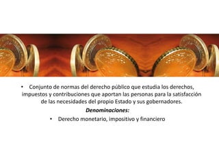 • Conjunto de normas del derecho público que estudia los derechos,
impuestos y contribuciones que aportan las personas para la satisfacción
de las necesidades del propio Estado y sus gobernadores.
Denominaciones:
• Derecho monetario, impositivo y financiero
 