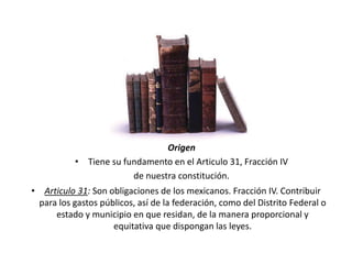 Origen
• Tiene su fundamento en el Articulo 31, Fracción IV
de nuestra constitución.
• Articulo 31: Son obligaciones de los mexicanos. Fracción IV. Contribuir
para los gastos públicos, así de la federación, como del Distrito Federal o
estado y municipio en que residan, de la manera proporcional y
equitativa que dispongan las leyes.
 