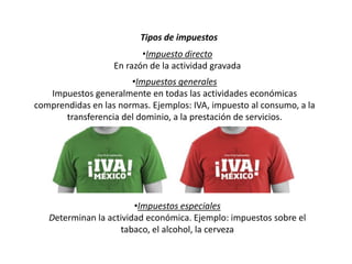Tipos de impuestos
•Impuesto directo
En razón de la actividad gravada
•Impuestos especiales
Determinan la actividad económica. Ejemplo: impuestos sobre el
tabaco, el alcohol, la cerveza
•Impuestos generales
Impuestos generalmente en todas las actividades económicas
comprendidas en las normas. Ejemplos: IVA, impuesto al consumo, a la
transferencia del dominio, a la prestación de servicios.
 