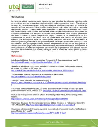 Unidad #: 5 Y 6
Derecho Fiscal I
1
0
Conclusiones
La hacienda pública cuenta con todos los recursos para garantizar los intereses colectivos, esto
es, uno de los recursos económicos más importantes con los que cuenta el estado. Si analizamos
un poco en derecho comparado, tanto en materia de contribuciones como en materia de
administración de recursos públicos nos falta mucho, respecto de países como suiza o Alemania
por ejemplo, que han logrado grandes avances establecido políticas muy acertadas para contar
con servicios públicos de primera, esto se debe a que han permitido la entrada de capitales de
todo el mundo esto es, que permite que los particulares inviertan en obras públicas, generando
una vasta competencia que se refleje en una mejora continua de los servicios públicos. Por
supuesto que un servicio de calidad debe ser proporcional a la contribución impuesta. Una
cuestión que no simpatiza entre los contribuyentes, que cada vez están más indispuesto a
contribuir y esto haga como se dice vulgarmente puede hacer que perdamos los pesos por cuidar
los centavos, esto por ejemplo sucede, cuando interponemos un recurso de impugnación o
amparo para evitar pagar cierto monto del crédito fiscal, resultando incosteable en ocasiones a
involucrarnos en un pleito que requerirán los servicios de un profesional, y en caso de no salir
victorioso, ser sancionado con multas y recargos sobre el monto del crédito que no pudimos
impugnar.
Referencias
Luis Eduardo Robles, Cuentas congeladas, Accountants & Business advisers, pag.13
http://private.pkfmexico.com/archivos/fiscales/boletin_199.pdf
Servicio de administración tributario, criterios normativos en materia de impuestos internos,
diciembre 2013, Mexico D.F, pags 101.
http://canacar.com.mx/app/uploads/2016/02/criterios_normativos_19122013.pdf
TLC Asociados, Formas de garantizar el interés fiscal, México D.F.
http://tlcasociados.com.mx/Boletines/Boletin01.pdf
Santiago Galván, Garantía del interés fiscal, pag.9.
file:///C:/Users/GUIILLERMO%20ZENTENO/Downloads/garantia%20del%20interes%20fiscal.pd
f
Servicio de administración tributaria, Asesoría especializada en adeudos fiscales, que es la
garantía del interés fiscal, México, D.F. http://www.sat.gob.mx/adeudosfiscales/asesoria_7.htm
Instituto de investigaciones jurídicas UNAM, Biblioteca jurídica virtual, Infracciones y delitos
fiscales.
http://historico.juridicas.unam.mx/publica/rev/boletin/cont/82/art/art12.htm
Cámara de diputados del H congreso de la unión, Código Fiscal de la Federación, Diciembre
1981. México D.F. http://www.oas.org/juridico/spanish/mesicic3_mex_anexo6.pdf
Servicio de administración tributaria, Asesoría especializada en adeudos fiscales, facilidades de
pago, México, D.F. pag.11
http://www.sat.gob.mx/adeudosfiscales/Asesoria/T5/T5_2/T5_2_3.pdf
 