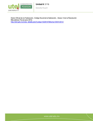 Unidad #: 5 Y 6
Derecho Fiscal I
1
1
Diario Oficial de la Federación, Código fiscal de la federación, Anexo 5 de la Resolución
Miscelánea Fiscal para 2012.
http://dof.gob.mx/nota_detalle.php?codigo=5228147&fecha=05/01/2012
 