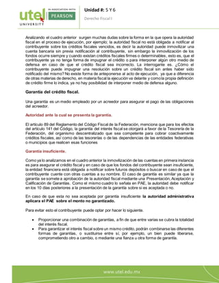 Unidad #: 5 Y 6
Derecho Fiscal I
4
Analizando el cuadro anterior surgen muchas dudas sobre la forma en la que opera la autoridad
fiscal en el proceso de ejecución, por ejemplo; la autoridad fiscal no está obligada a notificar al
contribuyente sobre los créditos fiscales vencidos, es decir la autoridad puede inmovilizar una
cuenta bancaria sin previa notificación al contribuyente, sin embargo la inmovilización de los
fondos ocurre siempre y cuando existan créditos fiscales firmes o determinables, esto es, que el
contribuyente ya no tenga forma de impugnar el crédito o para interponer algún otro medio de
defensa en caso de que el crédito fiscal sea incorrecto. La interrogante es. ¿Cómo el
contribuyente puede impugnar una resolución sobre un crédito fiscal sin antes haber sido
notificado del mismo? No existe forma de anteponerse al acto de ejecución, ya que a diferencia
de otras materias de derecho, en materia fiscal la ejecución va delante y comola propia definición
de crédito firme lo indica, ya no hay posibilidad de interponer medio de defensa alguno.
Garantía del crédito fiscal.
Una garantía es un medio empleado por un acreedor para asegurar el pago de las obligaciones
del acreedor.
Autoridad ante la cual se presenta la garantía.
El artículo 89 del Reglamento del Código Fiscal de la Federación, menciona que para los efectos
del artículo 141 del Código, la garantía del interés fiscal se otorgará a favor de la Tesorería de la
Federación, del organismo descentralizado que sea competente para cobrar coactivamente
créditos fiscales, así como de las tesorerías o de las dependencias de las entidades federativas
o municipios que realicen esas funciones
Garantía insuficiente.
Como ya lo analizamos en el cuadro anterior la inmovilización de las cuentas en primera instancia
es para asegurar el crédito fiscal y en caso de que los fondos del contribuyente sean insuficiente,
la entidad financiera está obligada a notificar sobre futuros depósitos o buscar en caso de que el
contribuyente cuente con otras cuentas a su nombre. El caso de garantía es similar ya que la
garantía se somete a aprobación de la autoridad fiscal mediante una Presentación, Aceptación y
Calificación de Garantías. Como el mismo cuadro lo señala en PAE, la autoridad debe notificar
en los 10 días posteriores a la presentación de la garantía sobre si es aceptada o no.
En caso de que esta no sea aceptada por garantía insuficiente la autoridad administrativa
aplicara el PAE sobre el monto no garantizado.
Para evitar esto el contribuyente puede optar por hacer lo siguiente.
 Proporcionar una combinación de garantías, a fin de que entre varias se cubra la totalidad
del interés fiscal.
 Para garantizar el interés fiscal sobre un mismo crédito, podrán combinarse las diferentes
formas de garantías, o sustituirse entre sí, por ejemplo, un bien puede liberarse,
comprometiendo otro a cambio, o mediante una fianza u otra forma de garantía.
 