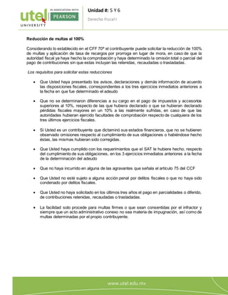 Unidad #: 5 Y 6
Derecho Fiscal I
8
Reducción de multas al 100%
Considerando lo establecido en el CFF 70ª el contribuyente puede solicitar la reducción de 100%
de multas y aplicación de tasa de recargos por prorroga en lugar de mora, en caso de que la
autoridad fiscal ya haya hecho la comprobación y haya determinado la omisión total o parcial del
pago de contribuciones sin que estas incluyan las retenidas, recaudadas o trasladadas.
Los requisitos para solicitar estas reducciones
 Que Usted haya presentado los avisos, declaraciones y demás información de acuerdo
las disposiciones fiscales, correspondientes a los tres ejercicios inmediatos anteriores a
la fecha en que fue determinado el adeudo
 Que no se determinaron diferencias a su cargo en el pago de impuestos y accesorios
superiores al 10%, respecto de las que hubiera declarado o que se hubieran declarado
pérdidas fiscales mayores en un 10% a las realmente sufridas, en caso de que las
autoridades hubieran ejercido facultades de comprobación respecto de cualquiera de los
tres últimos ejercicios fiscales.
 Si Usted es un contribuyente que dictaminó sus estados financieros, que no se hubieren
observado omisiones respecto al cumplimiento de sus obligaciones o habiéndose hecho
éstas, las mismas hubieran sido corregidas.
 Que Usted haya cumplido con los requerimientos que el SAT le hubiere hecho, respecto
del cumplimiento de sus obligaciones, en los 3 ejercicios inmediatos anteriores a la fecha
de la determinación del adeudo
 Que no haya incurrido en alguna de las agravantes que señala el artículo 75 del CCF
 Que Usted no esté sujeto a alguna acción penal por delitos fiscales o que no haya sido
condenado por delitos fiscales.
 Que Usted no haya solicitado en los últimos tres años el pago en parcialidades o diferido,
de contribuciones retenidas, recaudadas o trasladadas.
 La facilidad solo procede para multas firmes o que sean consentidas por el infractor y
siempre que un acto administrativo conexo no sea materia de impugnación, así como de
multas determinadas por el propio contribuyente.
 