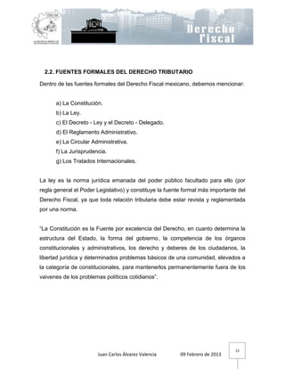 2.2. FUENTES FORMALES DEL DERECHO TRIBUTARIO

Dentro de las fuentes formales del Derecho Fiscal mexicano, debemos mencionar:


      a) La Constitución.
      b) La Ley.
      c) El Decreto - Ley y el Decreto - Delegado.
      d) El Reglamento Administrativo.
      e) La Circular Administrativa.
      f) La Jurisprudencia.
      g) Los Tratados Internacionales.


La ley es la norma jurídica emanada del poder público facultado para ello (por
regla general el Poder Legislativo) y constituye la fuente formal más importante del
Derecho Fiscal, ya que toda relación tributaria debe estar revista y reglamentada
por una norma.


“La Constitución es la Fuente por excelencia del Derecho, en cuanto determina la
estructura del Estado, la forma del gobierno, la competencia de los órganos
constitucionales y administrativos, los derecho y deberes de los ciudadanos, la
libertad jurídica y determinados problemas básicos de una comunidad, elevados a
la categoría de constitucionales, para mantenerlos permanentemente fuera de los
vaivenes de los problemas políticos cotidianos”.




                                                                               13
                       Juan Carlos Álvarez Valencia      09 Febrero de 2013
 