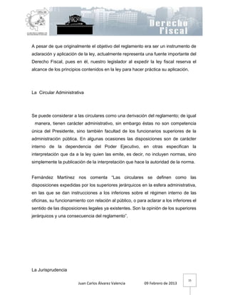 A pesar de que originalmente el objetivo del reglamento era ser un instrumento de
aclaración y aplicación de la ley, actualmente representa una fuente importante del
Derecho Fiscal, pues en él, nuestro legislador al expedir la ley fiscal reserva el
alcance de los principios contenidos en la ley para hacer práctica su aplicación.




La Circular Administrativa




Se puede considerar a las circulares como una derivación del reglamento; de igual
 manera, tienen carácter administrativo, sin embargo éstas no son competencia
única del Presidente, sino también facultad de los funcionarios superiores de la
administración pública. En algunas ocasiones las disposiciones son de carácter
interno de la dependencia del Poder Ejecutivo, en otras especifican la
interpretación que da a la ley quien las emite, es decir, no incluyen normas, sino
simplemente la publicación de la interpretación que hace la autoridad de la norma.


Fernández Martínez nos comenta “Las circulares se definen como las
disposiciones expedidas por los superiores jerárquicos en la esfera administrativa,
en las que se dan instrucciones a los inferiores sobre el régimen interno de las
oficinas, su funcionamiento con relación al público, o para aclarar a los inferiores el
sentido de las disposiciones legales ya existentes. Son la opinión de los superiores
jerárquicos y una consecuencia del reglamento”.




La Jurisprudencia

                                                                                  15
                        Juan Carlos Álvarez Valencia       09 Febrero de 2013
 