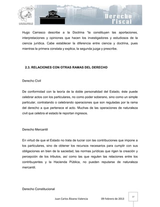 Hugo Carrasco describe a la Doctrina “la constituyen las aportaciones,
interpretaciones y opiniones que hacen los investigadores y estudiosos de la
ciencia jurídica. Cabe establecer la diferencia entre ciencia y doctrina, pues
mientras la primera constata y explica, la segunda juzga y prescribe.




  2.3. RELACIONES CON OTRAS RAMAS DEL DERECHO



Derecho Civil


De conformidad con la teoría de la doble personalidad del Estado, éste puede
celebrar actos con los particulares, no como poder soberano, sino como un simple
particular, contratando o celebrando operaciones que son reguladas por la rama
del derecho a que pertenece el acto. Muchas de las operaciones de naturaleza
civil que celebra el estado le reportan ingresos.




Derecho Mercantil


En virtud de que el Estado no trata de lucrar con las contribuciones que impone a
los particulares, sino de obtener los recursos necesarios para cumplir con sus
obligaciones en bien de la saciedad, las normas jurídicas que rigen la creación y
percepción de los tributos, así como las que regulen las relaciones entre los
contribuyentes y la Hacienda Pública, no pueden reputarse de naturaleza
mercantil.




Derecho Constitucional

                                                                              17
                         Juan Carlos Álvarez Valencia    09 Febrero de 2013
 