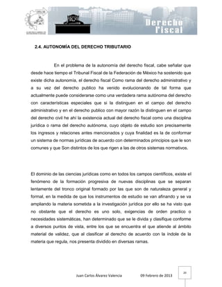 2.4. AUTONOMÍA DEL DERECHO TRIBUTARIO



            En el problema de la autonomía del derecho fiscal, cabe señalar que
desde hace tiempo el Tribunal Fiscal de la Federación de México ha sostenido que
existe dicha autonomía, el derecho fiscal Como rama del derecho administrativo y
a su vez del derecho publico ha venido evolucionando de tal forma que
actualmente puede considerarse como una verdadera rama autónoma del derecho
con características especiales que si la distinguen en el campo del derecho
administrativo y en el derecho publico con mayor razón la distinguen en el campo
del derecho civil he ahí la existencia actual del derecho fiscal como una disciplina
jurídica o rama del derecho autónoma, cuyo objeto de estudio son precisamente
los ingresos y relaciones antes mencionados y cuya finalidad es la de conformar
un sistema de normas jurídicas de acuerdo con determinados principios que le son
comunes y que Son distintos de los que rigen a las de otros sistemas normativos.




El dominio de las ciencias jurídicas como en todos los campos científicos, existe el
fenómeno de la formación progresiva de nuevas disciplinas que se separan
lentamente del tronco original formado por las que son de naturaleza general y
formal, en la medida de que los instrumentos de estudio se van afinando y se va
ampliando la materia sometida a la investigación jurídica por ello se ha visto que
no obstante que el derecho es uno solo, exigencias de orden practico o
necesidades sistemáticas, han determinado que se le divida y clasifique conforme
a diversos puntos de vista, entre los que se encuentra el que atiende al ámbito
material de validez, que al clasificar al derecho de acuerdo con la índole de la
materia que regula, nos presenta dividido en diversas ramas.




                                                                               20
                       Juan Carlos Álvarez Valencia      09 Febrero de 2013
 
