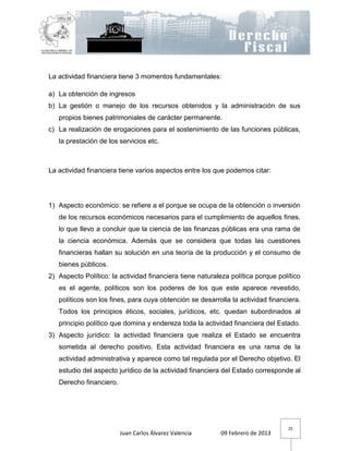 La actividad financiera tiene 3 momentos fundamentales:

a) La obtención de ingresos
b) La gestión o manejo de los recursos obtenidos y la administración de sus
   propios bienes patrimoniales de carácter permanente.
c) La realización de erogaciones para el sostenimiento de las funciones públicas,
   la prestación de los servicios etc.



La actividad financiera tiene varios aspectos entre los que podemos citar:




1) Aspecto económico: se refiere a el porque se ocupa de la obtención o inversión
   de los recursos económicos necesarios para el cumplimiento de aquellos fines,
   lo que llevo a concluir que la ciencia de las finanzas públicas era una rama de
   la ciencia económica. Además que se considera que todas las cuestiones
   financieras hallan su solución en una teoría de la producción y el consumo de
   bienes públicos.
2) Aspecto Político: la actividad financiera tiene naturaleza política porque político
   es el agente, políticos son los poderes de los que este aparece revestido,
   políticos son los fines, para cuya obtención se desarrolla la actividad financiera.
   Todos los principios éticos, sociales, jurídicos, etc. quedan subordinados al
   principio político que domina y endereza toda la actividad financiera del Estado.
3) Aspecto jurídico: la actividad financiera que realiza el Estado se encuentra
   sometida al derecho positivo. Esta actividad financiera es una rama de la
   actividad administrativa y aparece como tal regulada por el Derecho objetivo. El
   estudio del aspecto jurídico de la actividad financiera del Estado corresponde al
   Derecho financiero.




                                                                                 25
                         Juan Carlos Álvarez Valencia     09 Febrero de 2013
 