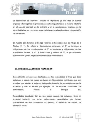 La codificación del Derecho Tributario es importante ya que crea un cuerpo
orgánico y homogéneo de principios generales regulatorios de la materia tributaria
en el aspecto esencial, en lo ordinario y en lo sancionatorio, inspirado en la
especificidad de los conceptos y que es la base para la aplicación e interpretación
de las normas.




En nuestro país tenemos el Código Fiscal de la Federación que se integra de 6
Títulos. El 1º. Se refiere a disposiciones generales, el 2º. A derechos y
obligaciones de los contribuyentes, el 3º. A facultades y obligaciones de las
autoridades fiscales, el 4º. A infracciones y delitos, el 5º. Al procedimiento
administrativo y el 6º. Al proceso contenciosos administrativo.




  3.3. FINES DE LA ACTIVIDAD FINANCIERA



Generalmente se hace una clasificación de las necesidades o fines que debe
satisfacer el estado, las cuales se dividen en: Necesidades individuales que son
aquellas que afectan al individuo independientemente de sus relaciones con la
sociedad y con el estado por ejemplo, las necesidades individuales de
alimentación,             vestido,               el         albergue              etc.


Necesidades colectivas: Son las que surgen cuando los individuos viven en
sociedad    haciendo   que     surjan    determinadas   necesidades    que     derivan
precisamente de esa convivencia por ejemplo: la necesidad de cultura, de
asistencia social.




                                                                                  28
                        Juan Carlos Álvarez Valencia      09 Febrero de 2013
 