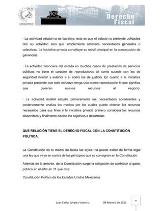 · La actividad estatal no es lucrativa, esto es que el estado no pretende utilidades
con su actividad sino que simplemente satisface necesidades generales o
colectivas. La iniciativa privada constituye su móvil principal en la consecución de
ganancias.


· La actividad financiera del estado en muchos casos de prestación de servicios
públicos no tiene el carácter de reproductivos tal como sucede con los de
seguridad interior y exterior a sí como los de justicia. En cuanto a la iniciativa
privada pretende que todo esfuerzo tenga una buena reproducción lo que significa
que          generen           nuevos             recursos          al            negocio.


· La actividad estatal estudia primeramente las necesidades apremiantes y
posteriormente analiza los medios por los cuales puede obtener los recursos
necesarios para sus fines y la iniciativa privada primero considera los recursos
disponibles y finalmente decide los objetivos a desarrollar.



QUE RELACIÓN TIENE EL DERECHO FISCAL CON LA CONSTITUCIÓN
POLÍTICA.



La Constitución es la madre de todas las leyes; no puede existir de forma legal
una ley que vaya en contra de los principios que se consignan en la Constitución.

Además de lo anterior, de la Constitución surge la obligación de contribuir al gasto
público en el artículo 31 que dice:

Constitución Política de los Estados Unidos Mexicanos




                                                                                      30
                        Juan Carlos Álvarez Valencia         09 Febrero de 2013
 