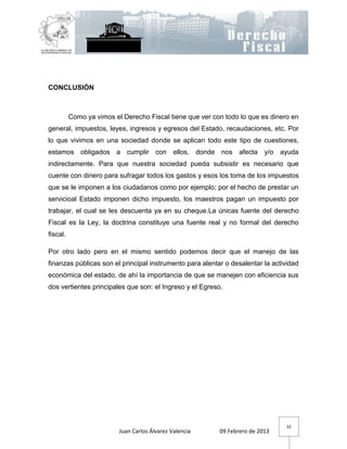 CONCLUSIÓN



          Como ya vimos el Derecho Fiscal tiene que ver con todo lo que es dinero en
general, impuestos, leyes, ingresos y egresos del Estado, recaudaciones, etc. Por
lo que vivimos en una sociedad donde se aplican todo este tipo de cuestiones,
estamos obligados a cumplir con ellos, donde nos afecta y/o ayuda
indirectamente. Para que nuestra sociedad pueda subsistir es necesario que
cuente con dinero para sufragar todos los gastos y esos los toma de los impuestos
que se le imponen a los ciudadanos como por ejemplo; por el hecho de prestar un
servicioal Estado imponen dicho impuesto, los maestros pagan un impuesto por
trabajar, el cual se les descuenta ya en su cheque.La únicas fuente del derecho
Fiscal es la Ley, la doctrina constituye una fuente real y no formal del derecho
fiscal.

Por otro lado pero en el mismo sentido podemos decir que el manejo de las
finanzas públicas son el principal instrumento para alentar o desalentar la actividad
económica del estado, de ahí la importancia de que se manejen con eficiencia sus
dos vertientes principales que son: el Ingreso y el Egreso.




                                                                                32
                          Juan Carlos Álvarez Valencia    09 Febrero de 2013
 
