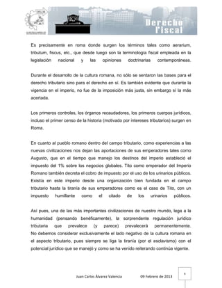 Es precisamente en roma donde surgen los términos tales como aerarium,
tributum, fiscus, etc., que desde luego son la terminología fiscal empleada en la
legislación    nacional      y     las         opiniones    doctrinarias      contemporáneas.


Durante el desarrollo de la cultura romana, no sólo se sentaron las bases para el
derecho tributario sino para el derecho en sí. Es también evidente que durante la
vigencia en el imperio, no fue de la imposición más justa, sin embargo sí la más
acertada.


Los primeros controles, los órganos recaudadores, los primeros cuerpos jurídicos,
incluso el primer censo de la historia (motivado por intereses tributarios) surgen en
Roma.


En cuanto al pueblo romano dentro del campo tributario, como experiencias a las
nuevas civilizaciones nos dejan las aportaciones de sus emperadores tales como
Augusto, que en el tiempo que manejo los destinos del imperio estableció el
impuesto del 1% sobre los negocios globales. Tito como emperador del Imperio
Romano también decreta el cobro de impuesto por el uso de los urinarios públicos.
Existía en este imperio desde una organización bien fundada en el campo
tributario hasta la tiranía de sus emperadores como es el caso de Tito, con un
impuesto      humillante      como        el      citado   de    los       urinarios   públicos.


Así pues, una de las más importantes civilizaciones de nuestro mundo, lega a la
humanidad (pensando benéficamente), la sorprendente regulación jurídico
tributaria    que   prevalece        (y        parece)     prevalecerá       permanentemente.
No debemos considerar exclusivamente el lado negativo de la cultura romana en
el aspecto tributario, pues siempre se liga la tiranía (por el esclavismo) con el
potencial jurídico que se manejó y como se ha venido reiterando continúa vigente.




                                                                                            6
                           Juan Carlos Álvarez Valencia           09 Febrero de 2013
 