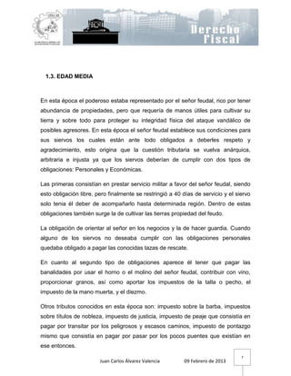 1.3. EDAD MEDIA



En esta época el poderoso estaba representado por el señor feudal, rico por tener
abundancia de propiedades, pero que requería de manos útiles para cultivar su
tierra y sobre todo para proteger su integridad física del ataque vandálico de
posibles agresores. En esta época el señor feudal establece sus condiciones para
sus siervos los cuales están ante todo obligados a deberles respeto y
agradecimiento, esto origina que la cuestión tributaria se vuelva anárquica,
arbitraria e injusta ya que los siervos deberían de cumplir con dos tipos de
obligaciones: Personales y Económicas.

Las primeras consistían en prestar servicio militar a favor del señor feudal, siendo
esto obligación libre, pero finalmente se restringió a 40 días de servicio y el siervo
solo tenia él deber de acompañarlo hasta determinada región. Dentro de estas
obligaciones también surge la de cultivar las tierras propiedad del feudo.

La obligación de orientar al señor en los negocios y la de hacer guardia. Cuando
alguno de los siervos no deseaba cumplir con las obligaciones personales
quedaba obligado a pagar las conocidas tazas de rescate.

En cuanto al segundo tipo de obligaciones aparece él tener que pagar las
banalidades por usar el horno o el molino del señor feudal, contribuir con vino,
proporcionar granos, así como aportar los impuestos de la talla o pecho, el
impuesto de la mano muerta, y el diezmo.

Otros tributos conocidos en esta época son: impuesto sobre la barba, impuestos
sobre títulos de nobleza, impuesto de justicia, impuesto de peaje que consistía en
pagar por transitar por los peligrosos y escasos caminos, impuesto de pontazgo
mismo que consistía en pagar por pasar por los pocos puentes que existían en
ese entonces.
                                                                                  7
                        Juan Carlos Álvarez Valencia      09 Febrero de 2013
 