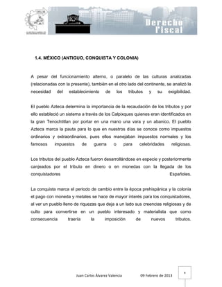 1.4. MÉXICO (ANTIGUO, CONQUISTA Y COLONIA)



A pesar del funcionamiento alterno, o paralelo de las culturas analizadas
(relacionadas con la presente), también en el otro lado del continente, se analizó la
necesidad    del    establecimiento      de        los     tributos   y   su    exigibilidad.


El pueblo Azteca determina la importancia de la recaudación de los tributos y por
ello estableció un sistema a través de los Calpixques quienes eran identificados en
la gran Tenochtitlan por portar en una mano una vara y un abanico. El pueblo
Azteca marca la pauta para lo que en nuestros días se conoce como impuestos
ordinarios y extraordinarios, pues ellos manejaban impuestos normales y los
famosos     impuestos        de    guerra      o         para    celebridades     religiosas.


Los tributos del pueblo Azteca fueron desarrollándose en especie y posteriormente
canjeados por el tributo en dinero o en monedas con la llegada de los
conquistadores                                                                   Españoles.


La conquista marca el periodo de cambio entre la época prehispánica y la colonia
el pago con moneda y metales se hace de mayor interés para los conquistadores,
al ver un pueblo lleno de riquezas que deja a un lado sus creencias religiosas y de
culto para convertirse en un pueblo interesado y materialista que como
consecuencia       traería        la     imposición             de     nuevos         tributos.




                                                                                          8
                        Juan Carlos Álvarez Valencia             09 Febrero de 2013
 