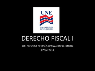 DERECHO FISCAL I
LIC. GRISELDA DE JESÚS HERNÁNDEZ HURTADO
07/02/2014

 