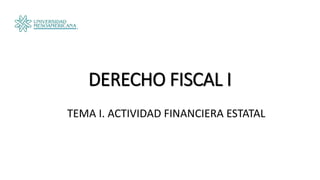 DERECHO FISCAL I
TEMA I. ACTIVIDAD FINANCIERA ESTATAL
 