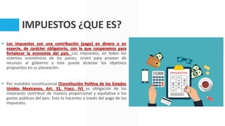 IMPUESTOS ¿QUE ES?
 Los impuestos son una contribución (pago) en dinero o en
especie, de carácter obligatorio, con la que cooperamos para
fortalecer la economía del país. Los impuestos, en todos los
sistemas económicos de los países, sirven para proveer de
recursos al gobierno y éste pueda alcanzar los objetivos
propuestos en su planeación.
 Por mandato constitucional (Constitución Política de los Estados
Unidos Mexicanos, Art. 31, Fracc. IV) es obligación de los
mexicanos contribuir de manera proporcional y equitativa a los
gastos públicos del país. Esto lo hacemos a través del pago de los
impuestos.
 