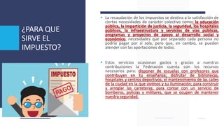 ¿PARA QUE
SIRVE EL
IMPUESTO?
 La recaudación de los impuestos se destina a la satisfacción de
ciertas necesidades de carácter colectivo como: la educación
pública, la impartición de justicia, la seguridad, los hospitales
públicos, la infraestructura y servicios de vías públicas,
programas y proyectos de apoyo al desarrollo social y
económico, necesidades que por separado cada persona no
podría pagar por sí sola, pero que, en cambio, se pueden
atender con las aportaciones de todos.
 Estos servicios ocasionan gastos y gracias a nuestras
contribuciones la Federación cuenta con los recursos
necesarios para: disponer de escuelas con profesores que
contribuyan en tu enseñanza; disfrutar de bibliotecas,
hospitales y centros deportivos; el mantenimiento de las calles
de la ciudad en la que vivimos y su iluminación; para construir
y arreglar las carreteras; para contar con un servicio de
bomberos, policías y militares, que se ocupen de mantener
nuestra seguridad.
 
