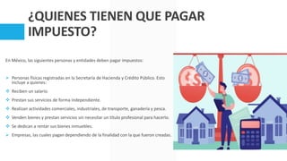 ¿QUIENES TIENEN QUE PAGAR
IMPUESTO?
En México, las siguientes personas y entidades deben pagar impuestos:
 Personas físicas registradas en la Secretaría de Hacienda y Crédito Público. Esto
incluye a quienes:
 Reciben un salario.
 Prestan sus servicios de forma independiente.
 Realizan actividades comerciales, industriales, de transporte, ganadería y pesca.
 Venden bienes y prestan servicios sin necesitar un título profesional para hacerlo.
 Se dedican a rentar sus bienes inmuebles.
 Empresas, las cuales pagan dependiendo de la finalidad con la que fueron creadas.
 