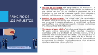 PRINCIPIO DE
LOS IMPUESTOS
 Principio de generalidad “son obligaciones de los mexicanos”.- Al
establecer de manera general las obligaciones de los mexicanos, lo
que resulta ser uno de los elementos principales del acto
legislativo, ya que una ley es general cuando tiene aplicación a
todos los individuos que se coloquen en el supuesto normativo.
 Principio de obligatoriedad “son obligaciones”.- La contribución a
los gastos públicos constituye una obligación de carácter público
que encuentra vinculación directa con la coercitividad con la que
cuenta el fisco; este principio se encuentra reiterado en el artículo
1° del Código Fiscal de la Federación.
 Vinculación al gasto público “contribuir para los gastos públicos”.-
“El gasto público comprende todas aquellas erogaciones
destinadas tanto a la prestación de servicios públicos, como al
desarrollo de la función pública del Estado”. Este principio a su vez
constituye una obligación para el Estado, que es el destinar las
contribuciones únicamente a la satisfacción de los gastos públicos,
concepto que doctrinaria y constitucionalmente tiene un sentido
social y un alcance de interés colectivo.
 