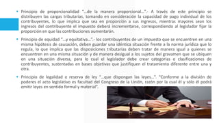  Principio de proporcionalidad “…de la manera proporcional…”.- A través de este principio se
distribuyen las cargas tributarias, tomando en consideración la capacidad de pago individual de los
contribuyentes, lo que implica que sea en proporción a sus ingresos, mientras mayores sean los
ingresos del contribuyente el impuesto deberá incrementarse, correspondiendo al legislador fijar la
proporción en que las contribuciones aumentarán.
 Principio de equidad “…y equitativa…”.- los contribuyentes de un impuesto que se encuentren en una
misma hipótesis de causación, deben guardar una idéntica situación frente a la norma jurídica que lo
regula, lo que implica que las disposiciones tributarias deben tratar de manera igual a quienes se
encuentren en una misma situación y de manera desigual a los sujetos del gravamen que se ubiquen
en una situación diversa, para lo cual el legislador debe crear categorías o clasificaciones de
contribuyentes, sustentadas en bases objetivas que justifiquen el tratamiento diferente entre una y
otra.
 Principio de legalidad o reserva de ley “…que dispongan las leyes…”. “Conforme a la división de
poderes el acto legislativo es facultad del Congreso de la Unión, razón por la cual él y sólo él podrá
emitir leyes en sentido formal y material”.
 